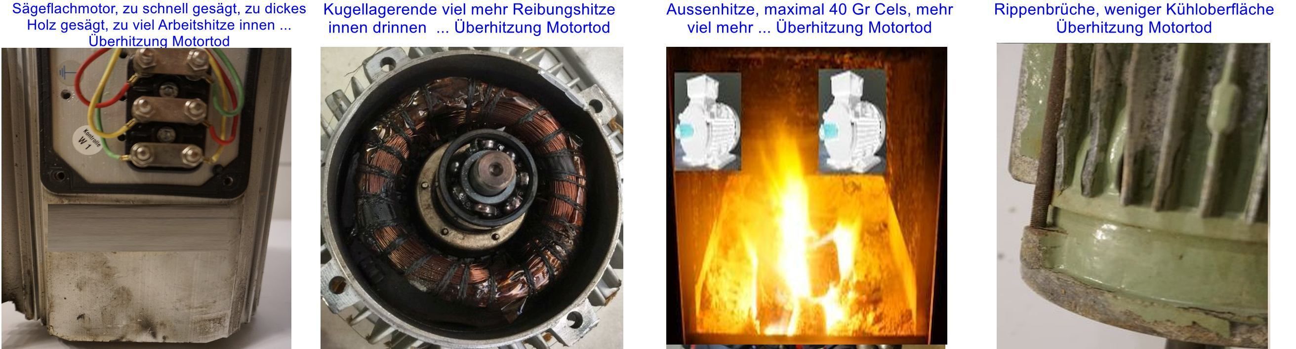 Elektromotor - wann brennt er durch ?? Die unterschätzten thermischen Gefahren. Wenn er durchbrennt - warum ?? Hierzu 4 Beispiele im Bild für eine typische Ursache: E Motor durchgebrannt, Bild links Sägeflachmotor zu hohe Belastung, nächstes Bild Kugellager zu viel Reibung Ende, nächstes Bild Umgebungshitze von aussen nach innen - überhitzt, rechtes Bild weniger Kühloberfläche die Innenhitze kann nicht weg, Überhitzung.
